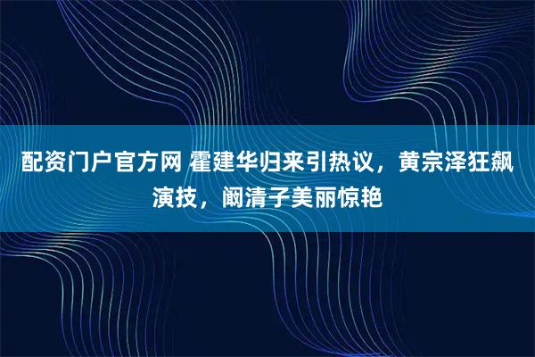 配资门户官方网 霍建华归来引热议，黄宗泽狂飙演技，阚清子美丽惊艳