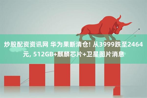 炒股配资资讯网 华为果断清仓! 从3999跌至2464元, 512GB+麒麟芯片+卫星图片消息