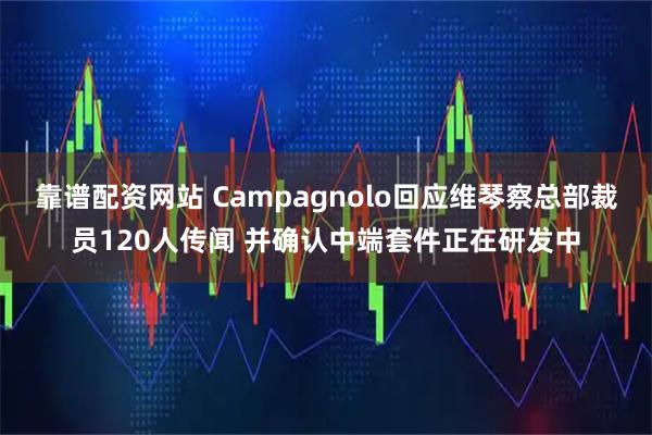 靠谱配资网站 Campagnolo回应维琴察总部裁员120人传闻 并确认中端套件正在研发中