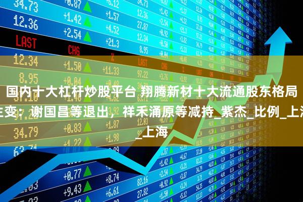 国内十大杠杆炒股平台 翔腾新材十大流通股东格局生变：谢国昌等退出，祥禾涌原等减持_紫杰_比例_上海