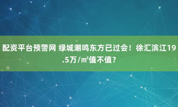 配资平台预警网 绿城潮鸣东方已过会！徐汇滨江19.5万/㎡值不值？