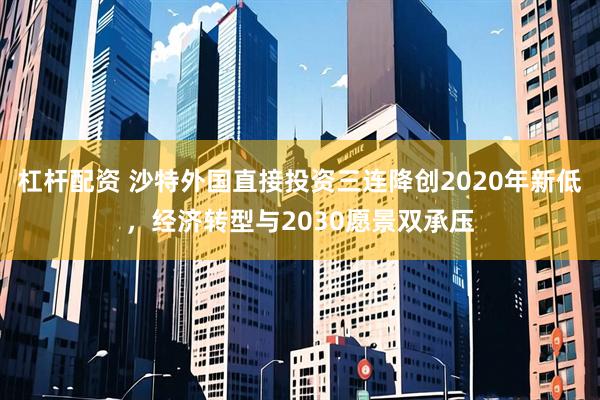 杠杆配资 沙特外国直接投资三连降创2020年新低，经济转型与2030愿景双承压