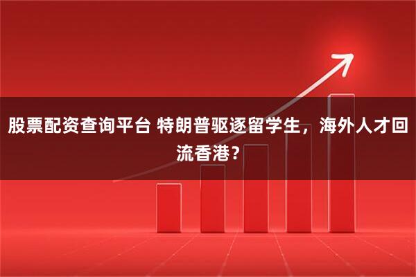 股票配资查询平台 特朗普驱逐留学生，海外人才回流香港？