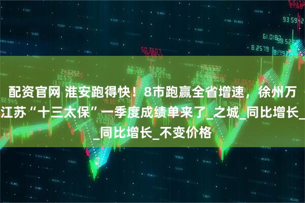 配资官网 淮安跑得快！8市跑赢全省增速，徐州万亿稳了？江苏“十三太保”一季度成绩单来了_之城_同比增长_不变价格