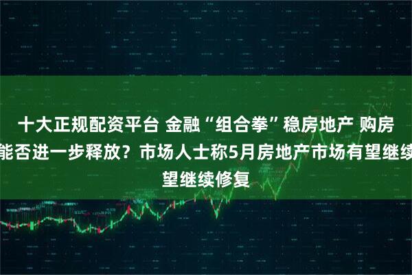 十大正规配资平台 金融“组合拳”稳房地产 购房需求能否进一步释放？市场人士称5月房地产市场有望继续修复