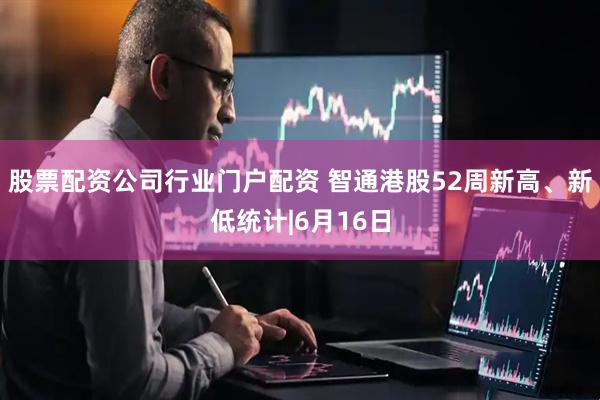 股票配资公司行业门户配资 智通港股52周新高、新低统计|6月16日