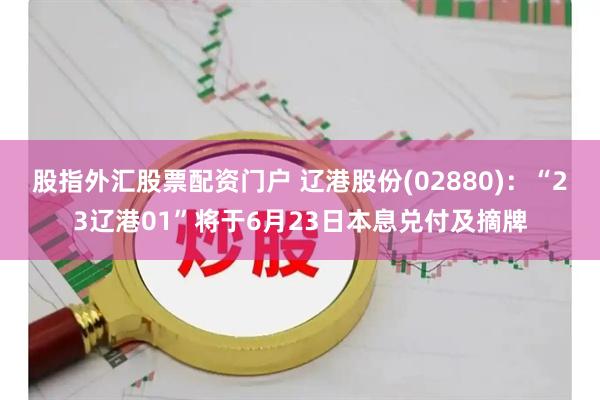 股指外汇股票配资门户 辽港股份(02880)：“23辽港01”将于6月23日本息兑付及摘牌