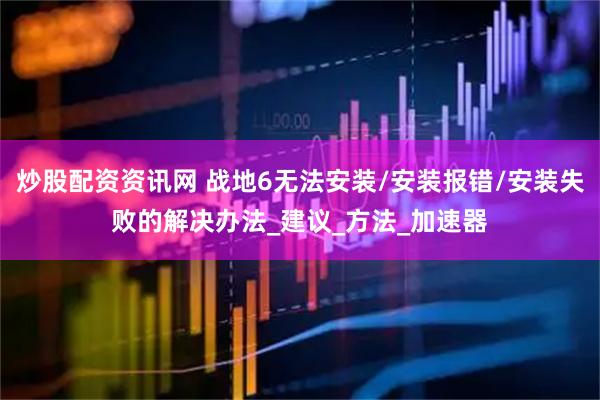 炒股配资资讯网 战地6无法安装/安装报错/安装失败的解决办法_建议_方法_加速器