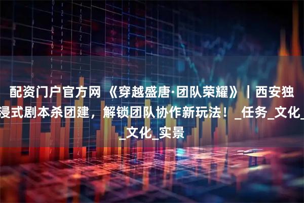 配资门户官方网 《穿越盛唐·团队荣耀》｜西安独家沉浸式剧本杀团建，解锁团队协作新玩法！_任务_文化_实景