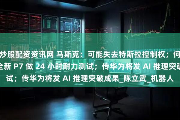 炒股配资资讯网 马斯克：可能失去特斯拉控制权；何小鹏：听雷军劝，全新 P7 做 24 小时耐力测试；传华为将发 AI 推理突破成果_陈立武_机器人